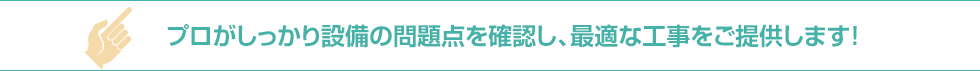 プロがしっかり設備の問題点を確認し、最適な工事をご提供します！